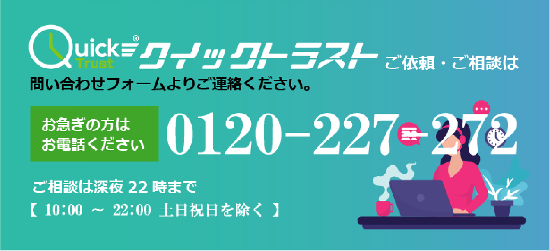 株式会社リアース東京の売掛債権買取サービス　クイックトラスト ご依頼・ご相談は問い合わせフォームよりご連絡ください。　お急ぎの方はお電話ください 0120-227-272 ご相談は深夜22時まで【10:00 ～ 22:00 土日祝日を除く】